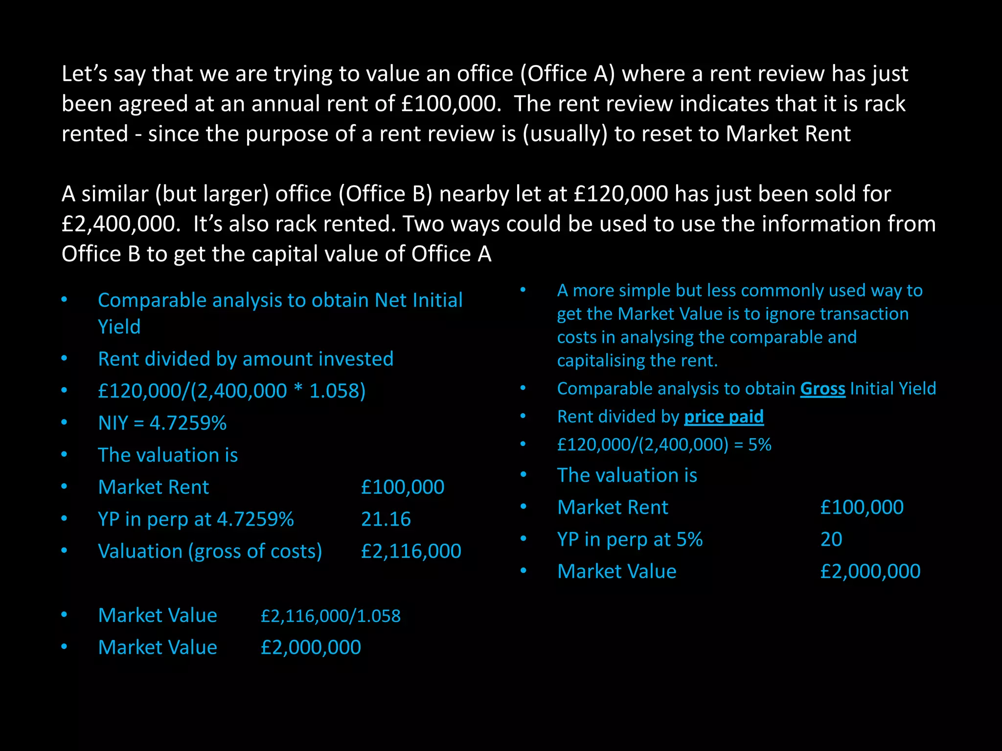 Let’s say that we are trying to value an office (Office A) where a rent review has just
been agreed at an annual rent of £100,000. The rent review indicates that it is rack
rented - since the purpose of a rent review is (usually) to reset to Market Rent
A similar (but larger) office (Office B) nearby let at £120,000 has just been sold for
£2,400,000. It’s also rack rented. Two ways could be used to use the information from
Office B to get the capital value of Office A
•
•
•
•
•
•
•
•

Comparable analysis to obtain Net Initial
Yield
Rent divided by amount invested
£120,000/(2,400,000 * 1.058)
NIY = 4.7259%
The valuation is
Market Rent
£100,000
YP in perp at 4.7259%
21.16
Valuation (gross of costs)
£2,116,000

•
•

Market Value
Market Value

£2,116,000/1.058

£2,000,000

•

•
•
•

A more simple but less commonly used way to
get the Market Value is to ignore transaction
costs in analysing the comparable and
capitalising the rent.
Comparable analysis to obtain Gross Initial Yield
Rent divided by price paid
£120,000/(2,400,000) = 5%

•
•
•
•

The valuation is
Market Rent
YP in perp at 5%
Market Value

£100,000
20
£2,000,000

 