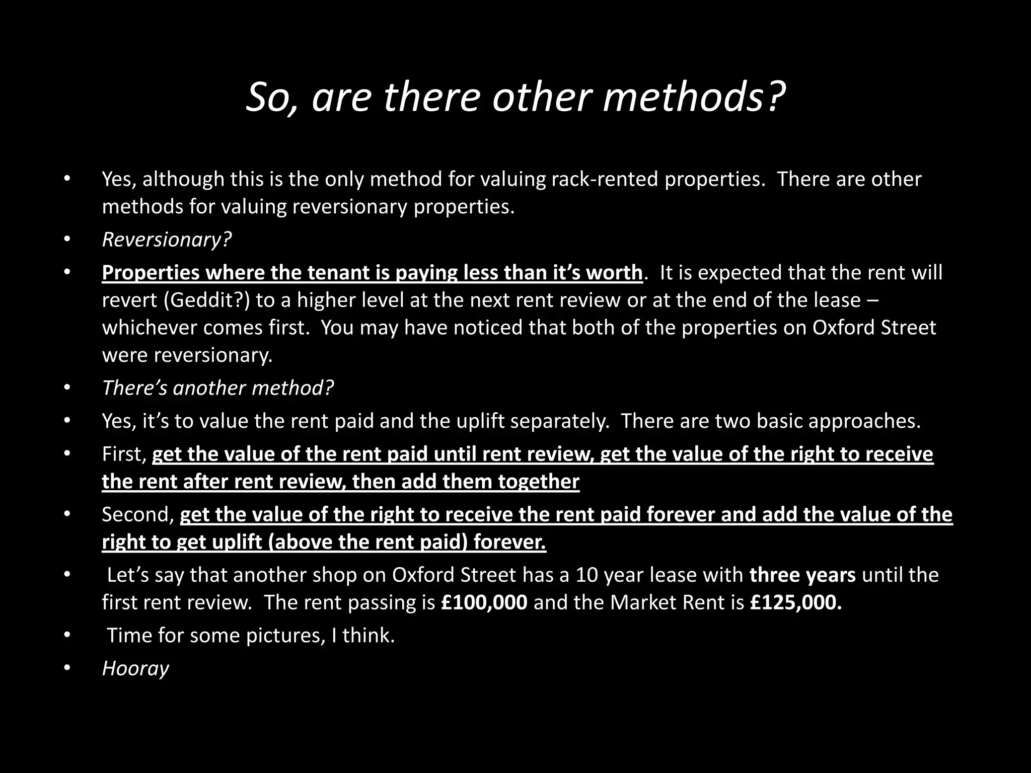 So, are there other methods?
•

•
•

•
•
•
•
•
•
•

Yes, although this is the only method for valuing rack-rented properties. There are other
methods for valuing reversionary properties.
Reversionary?
Properties where the tenant is paying less than it’s worth. It is expected that the rent will
revert (Geddit?) to a higher level at the next rent review or at the end of the lease –
whichever comes first. You may have noticed that both of the properties on Oxford Street
were reversionary.
There’s another method?
Yes, it’s to value the rent paid and the uplift separately. There are two basic approaches.
First, get the value of the rent paid until rent review, get the value of the right to receive
the rent after rent review, then add them together
Second, get the value of the right to receive the rent paid forever and add the value of the
right to get uplift (above the rent paid) forever.
Let’s say that another shop on Oxford Street has a 10 year lease with three years until the
first rent review. The rent passing is £100,000 and the Market Rent is £125,000.
Time for some pictures, I think.
Hooray

 