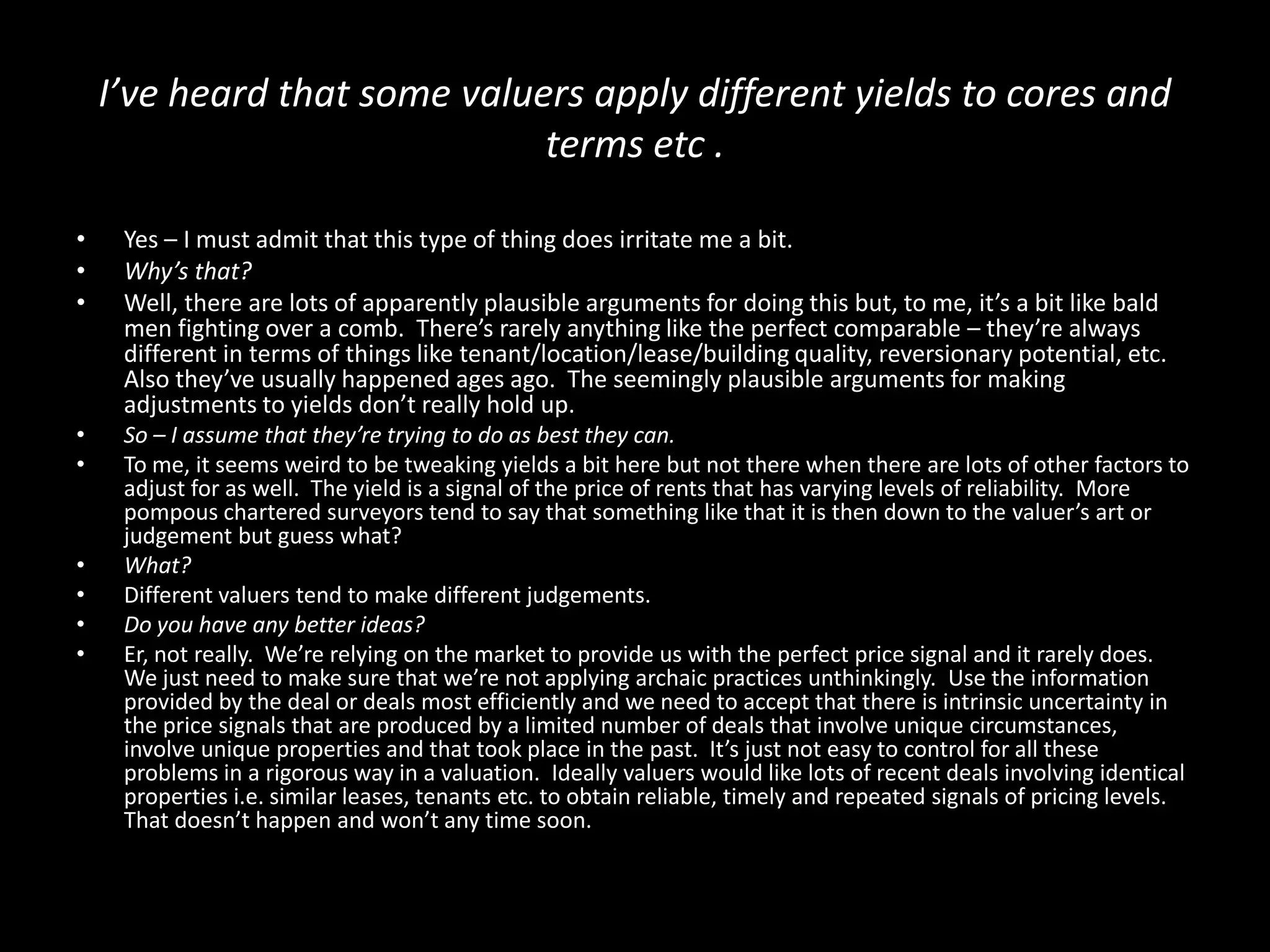 I’ve heard that some valuers apply different yields to cores and
terms etc .
•
•
•

Yes – I must admit that this type of thing does irritate me a bit.
Why’s that?
Well, there are lots of apparently plausible arguments for doing this but, to me, it’s a bit like bald
men fighting over a comb. There’s rarely anything like the perfect comparable – they’re always
different in terms of things like tenant/location/lease/building quality, reversionary potential, etc.
Also they’ve usually happened ages ago. The seemingly plausible arguments for making
adjustments to yields don’t really hold up.

•
•

So – I assume that they’re trying to do as best they can.
To me, it seems weird to be tweaking yields a bit here but not there when there are lots of other factors to
adjust for as well. The yield is a signal of the price of rents that has varying levels of reliability. More
pompous chartered surveyors tend to say that something like that it is then down to the valuer’s art or
judgement but guess what?
What?
Different valuers tend to make different judgements.
Do you have any better ideas?
Er, not really. We’re relying on the market to provide us with the perfect price signal and it rarely does.
We just need to make sure that we’re not applying archaic practices unthinkingly. Use the information
provided by the deal or deals most efficiently and we need to accept that there is intrinsic uncertainty in
the price signals that are produced by a limited number of deals that involve unique circumstances,
involve unique properties and that took place in the past. It’s just not easy to control for all these
problems in a rigorous way in a valuation. Ideally valuers would like lots of recent deals involving identical
properties i.e. similar leases, tenants etc. to obtain reliable, timely and repeated signals of pricing levels.
That doesn’t happen and won’t any time soon.

•
•
•
•

 