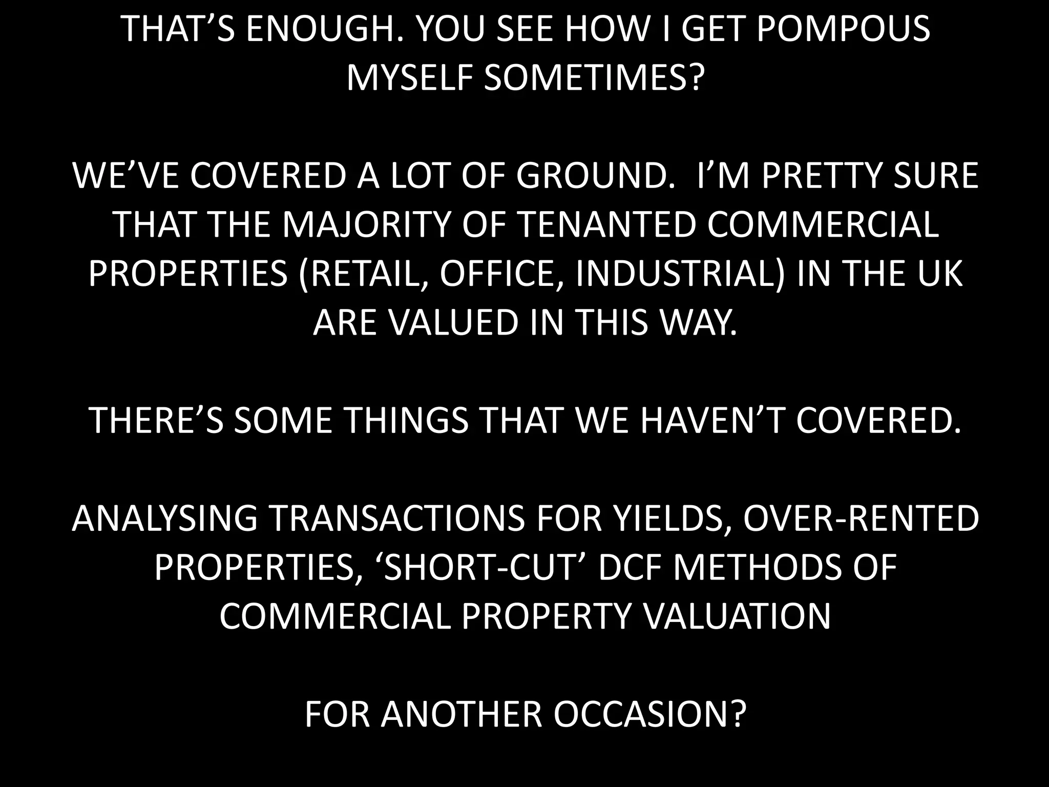 THAT’S ENOUGH. YOU SEE HOW I GET POMPOUS
MYSELF SOMETIMES?
WE’VE COVERED A LOT OF GROUND. I’M PRETTY SURE
THAT THE MAJORITY OF TENANTED COMMERCIAL
PROPERTIES (RETAIL, OFFICE, INDUSTRIAL) IN THE UK
ARE VALUED IN THIS WAY.
THERE’S SOME THINGS THAT WE HAVEN’T COVERED.
ANALYSING TRANSACTIONS FOR YIELDS, OVER-RENTED
PROPERTIES, ‘SHORT-CUT’ DCF METHODS OF
COMMERCIAL PROPERTY VALUATION
FOR ANOTHER OCCASION?

 