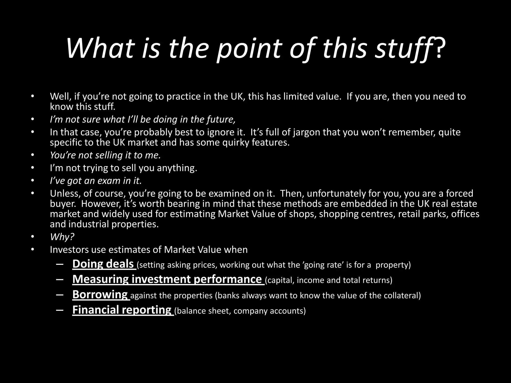 What is the point of this stuff?
•
•
•
•
•
•
•

•
•

Well, if you’re not going to practice in the UK, this has limited value. If you are, then you need to
know this stuff.
I’m not sure what I’ll be doing in the future,
In that case, you’re probably best to ignore it. It’s full of jargon that you won’t remember, quite
specific to the UK market and has some quirky features.
You’re not selling it to me.
I’m not trying to sell you anything.
I’ve got an exam in it.
Unless, of course, you’re going to be examined on it. Then, unfortunately for you, you are a forced
buyer. However, it’s worth bearing in mind that these methods are embedded in the UK real estate
market and widely used for estimating Market Value of shops, shopping centres, retail parks, offices
and industrial properties.
Why?
Investors use estimates of Market Value when

–
–
–
–

Doing deals (setting asking prices, working out what the ’going rate’ is for a property)
Measuring investment performance (capital, income and total returns)
Borrowing against the properties (banks always want to know the value of the collateral)
Financial reporting (balance sheet, company accounts)

 