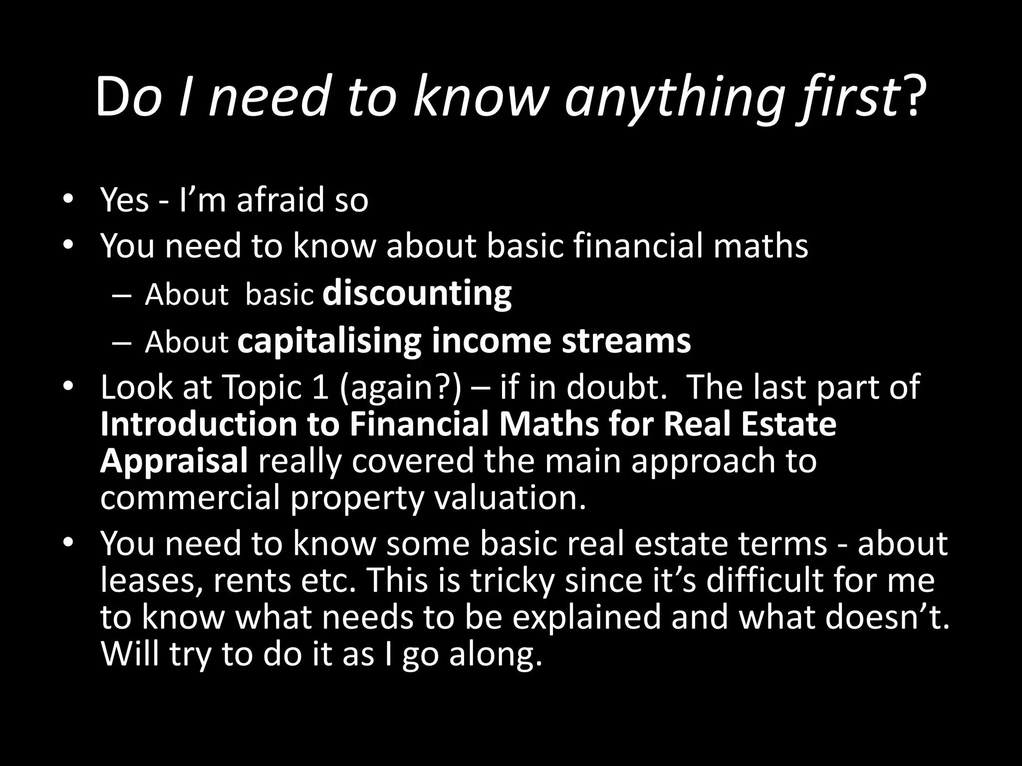 Do I need to know anything first?
• Yes - I’m afraid so
• You need to know about basic financial maths
– About basic discounting
– About capitalising income streams
• Look at Topic 1 (again?) – if in doubt. The last part of
Introduction to Financial Maths for Real Estate
Appraisal really covered the main approach to
commercial property valuation.
• You need to know some basic real estate terms - about
leases, rents etc. This is tricky since it’s difficult for me
to know what needs to be explained and what doesn’t.
Will try to do it as I go along.

 
