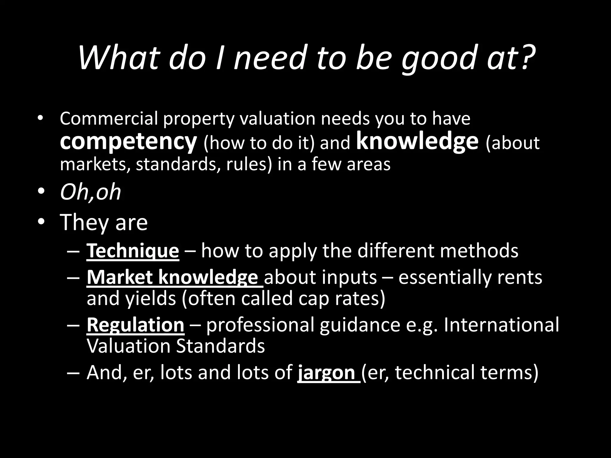 What do I need to be good at?
• Commercial property valuation needs you to have
competency (how to do it) and knowledge (about
markets, standards, rules) in a few areas

• Oh,oh
• They are
– Technique – how to apply the different methods
– Market knowledge about inputs – essentially rents
and yields (often called cap rates)
– Regulation – professional guidance e.g. International
Valuation Standards
– And, er, lots and lots of jargon (er, technical terms)

 