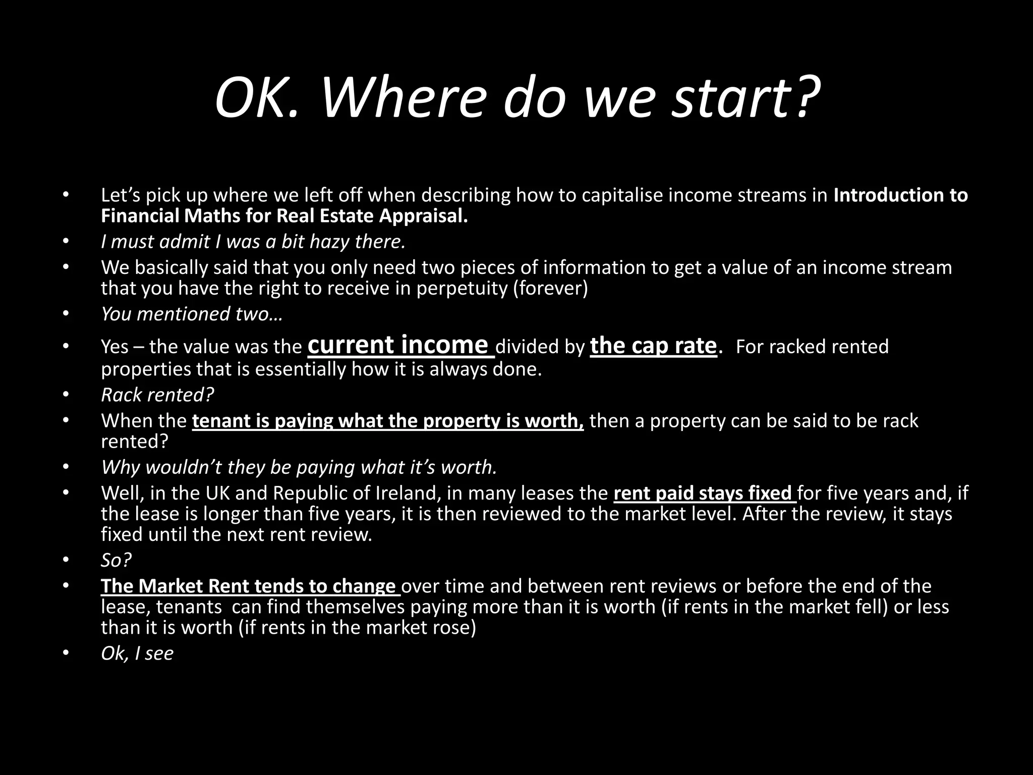 OK. Where do we start?
•
•
•
•
•
•
•
•
•
•
•
•

Let’s pick up where we left off when describing how to capitalise income streams in Introduction to
Financial Maths for Real Estate Appraisal.
I must admit I was a bit hazy there.
We basically said that you only need two pieces of information to get a value of an income stream
that you have the right to receive in perpetuity (forever)
You mentioned two…
Yes – the value was the current income divided by the cap rate. For racked rented
properties that is essentially how it is always done.
Rack rented?
When the tenant is paying what the property is worth, then a property can be said to be rack
rented?
Why wouldn’t they be paying what it’s worth.
Well, in the UK and Republic of Ireland, in many leases the rent paid stays fixed for five years and, if
the lease is longer than five years, it is then reviewed to the market level. After the review, it stays
fixed until the next rent review.
So?
The Market Rent tends to change over time and between rent reviews or before the end of the
lease, tenants can find themselves paying more than it is worth (if rents in the market fell) or less
than it is worth (if rents in the market rose)
Ok, I see

 