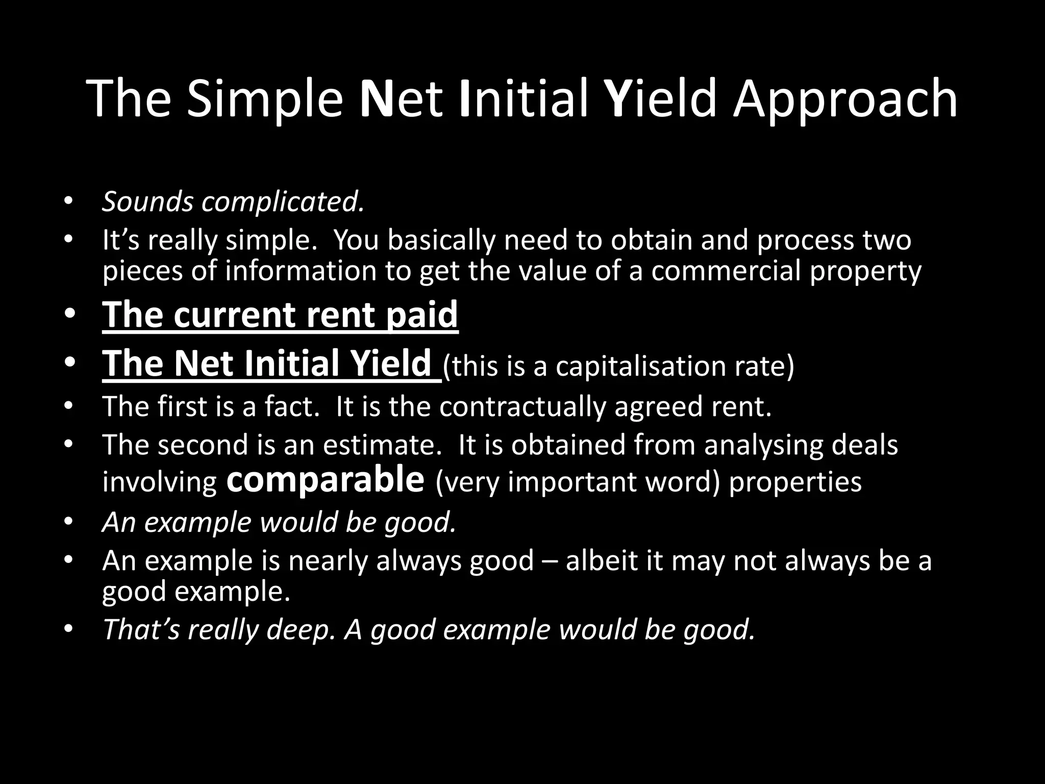 The Simple Net Initial Yield Approach
• Sounds complicated.
• It’s really simple. You basically need to obtain and process two
pieces of information to get the value of a commercial property

• The current rent paid
• The Net Initial Yield (this is a capitalisation rate)
• The first is a fact. It is the contractually agreed rent.
• The second is an estimate. It is obtained from analysing deals
involving comparable (very important word) properties
• An example would be good.
• An example is nearly always good – albeit it may not always be a
good example.
• That’s really deep. A good example would be good.

 
