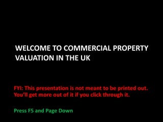 WELCOME TO COMMERCIAL PROPERTY
VALUATION IN THE UK

FYI: This presentation is not meant to be printed out.
You’ll get more out of it if you click through it.
Press F5 and Page Down

 