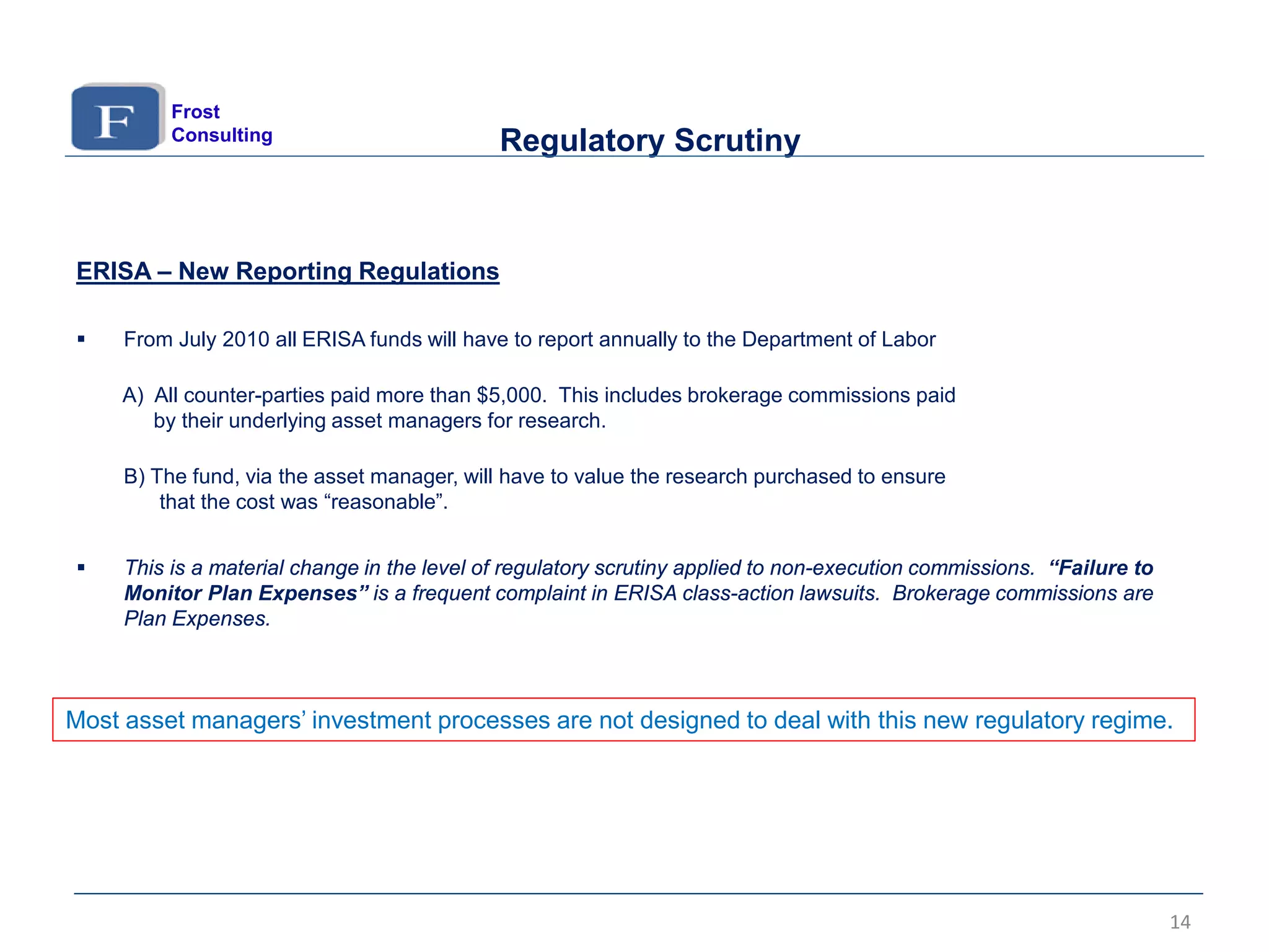 ERISA – New Reporting Regulations
 From July 2010 all ERISA funds will have to report annually to the Department of Labor
A) All counter-parties paid more than $5,000. This includes brokerage commissions paid
by their underlying asset managers for research.
B) The fund, via the asset manager, will have to value the research purchased to ensure
that the cost was “reasonable”.
 This is a material change in the level of regulatory scrutiny applied to non-execution commissions. “Failure to
Monitor Plan Expenses” is a frequent complaint in ERISA class-action lawsuits. Brokerage commissions are
Plan Expenses.
14
Regulatory Scrutiny
Most asset managers’ investment processes are not designed to deal with this new regulatory regime.
Frost
Consulting
 