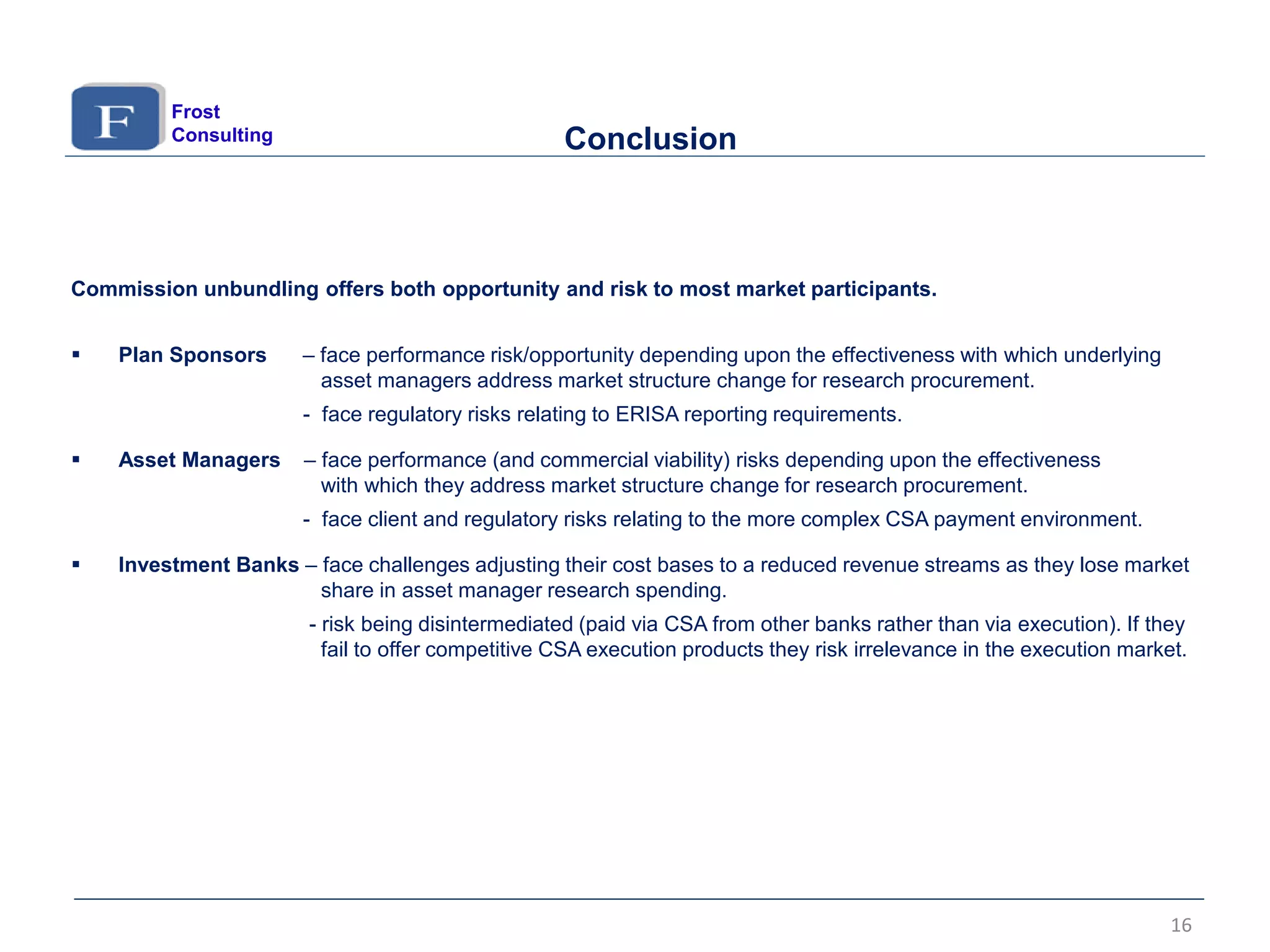 Commission unbundling offers both opportunity and risk to most market participants.
 Plan Sponsors – face performance risk/opportunity depending upon the effectiveness with which underlying
asset managers address market structure change for research procurement.
- face regulatory risks relating to ERISA reporting requirements.
 Asset Managers – face performance (and commercial viability) risks depending upon the effectiveness
with which they address market structure change for research procurement.
- face client and regulatory risks relating to the more complex CSA payment environment.
 Investment Banks – face challenges adjusting their cost bases to a reduced revenue streams as they lose market
share in asset manager research spending.
- risk being disintermediated (paid via CSA from other banks rather than via execution). If they
fail to offer competitive CSA execution products they risk irrelevance in the execution market.
Conclusion
Frost
Consulting
16
 