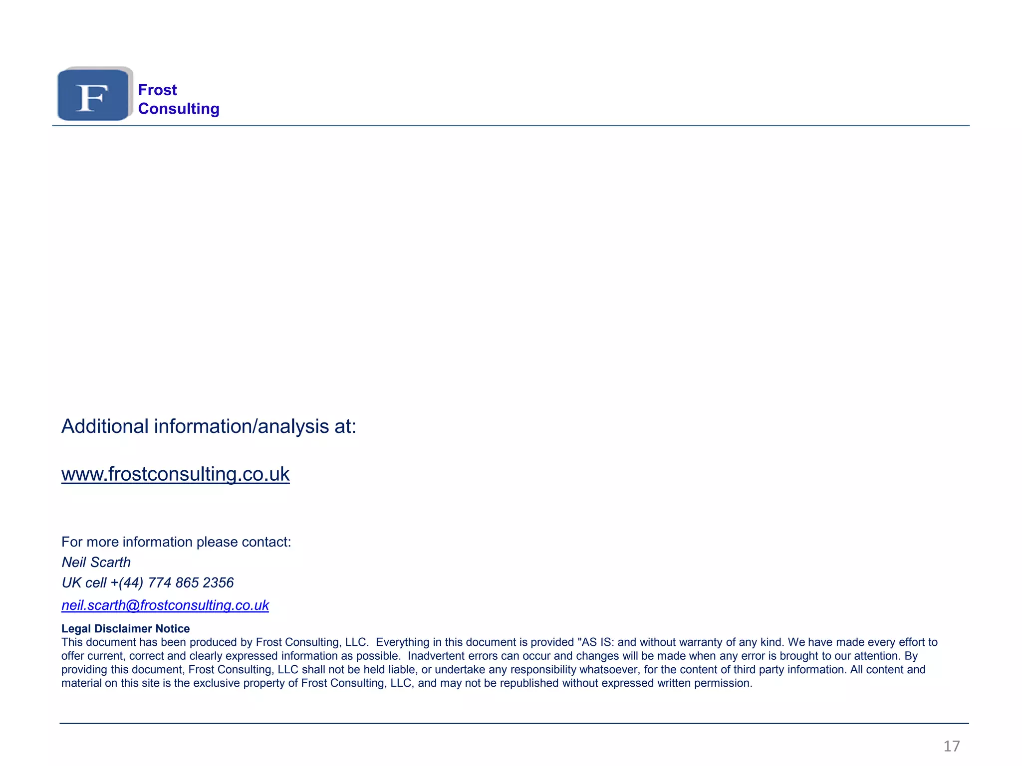 17
For more information please contact:
Neil Scarth
UK cell +(44) 774 865 2356
neil.scarth@frostconsulting.co.uk
Legal Disclaimer Notice
This document has been produced by Frost Consulting, LLC. Everything in this document is provided "AS IS: and without warranty of any kind. We have made every effort to
offer current, correct and clearly expressed information as possible. Inadvertent errors can occur and changes will be made when any error is brought to our attention. By
providing this document, Frost Consulting, LLC shall not be held liable, or undertake any responsibility whatsoever, for the content of third party information. All content and
material on this site is the exclusive property of Frost Consulting, LLC, and may not be republished without expressed written permission.
Frost
Consulting
Additional information/analysis at:
www.frostconsulting.co.uk
 