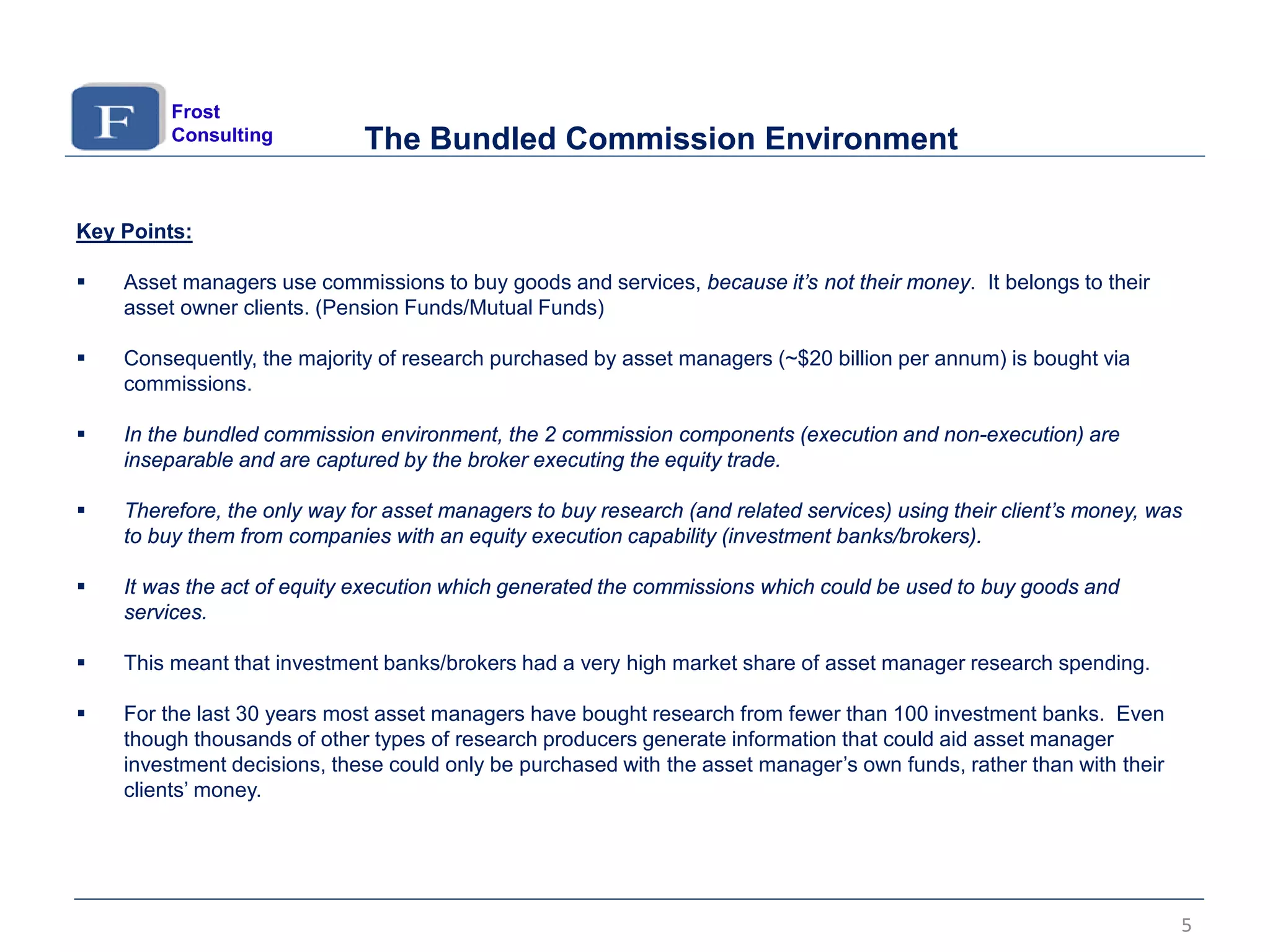 Key Points:
 Asset managers use commissions to buy goods and services, because it’s not their money. It belongs to their
asset owner clients. (Pension Funds/Mutual Funds)
 Consequently, the majority of research purchased by asset managers (~$20 billion per annum) is bought via
commissions.
 In the bundled commission environment, the 2 commission components (execution and non-execution) are
inseparable and are captured by the broker executing the equity trade.
 Therefore, the only way for asset managers to buy research (and related services) using their client’s money, was
to buy them from companies with an equity execution capability (investment banks/brokers).
 It was the act of equity execution which generated the commissions which could be used to buy goods and
services.
 This meant that investment banks/brokers had a very high market share of asset manager research spending.
 For the last 30 years most asset managers have bought research from fewer than 100 investment banks. Even
though thousands of other types of research producers generate information that could aid asset manager
investment decisions, these could only be purchased with the asset manager’s own funds, rather than with their
clients’ money.
The Bundled Commission Environment
Frost
Consulting
5
 