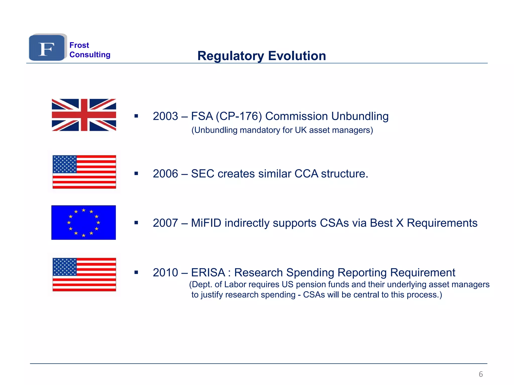  2003 – FSA (CP-176) Commission Unbundling
(Unbundling mandatory for UK asset managers)
 2006 – SEC creates similar CCA structure.
 2007 – MiFID indirectly supports CSAs via Best X Requirements
 2010 – ERISA : Research Spending Reporting Requirement
(Dept. of Labor requires US pension funds and their underlying asset managers
to justify research spending - CSAs will be central to this process.)
6
Regulatory Evolution
Frost
Consulting
 