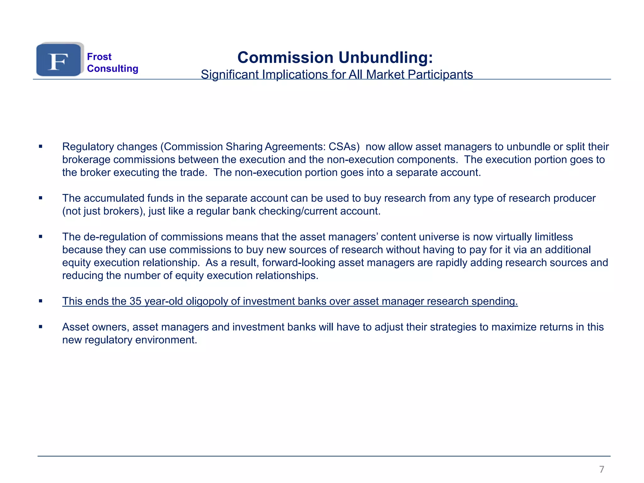  Regulatory changes (Commission Sharing Agreements: CSAs) now allow asset managers to unbundle or split their
brokerage commissions between the execution and the non-execution components. The execution portion goes to
the broker executing the trade. The non-execution portion goes into a separate account.
 The accumulated funds in the separate account can be used to buy research from any type of research producer
(not just brokers), just like a regular bank checking/current account.
 The de-regulation of commissions means that the asset managers’ content universe is now virtually limitless
because they can use commissions to buy new sources of research without having to pay for it via an additional
equity execution relationship. As a result, forward-looking asset managers are rapidly adding research sources and
reducing the number of equity execution relationships.
 This ends the 35 year-old oligopoly of investment banks over asset manager research spending.
 Asset owners, asset managers and investment banks will have to adjust their strategies to maximize returns in this
new regulatory environment.
Commission Unbundling:
Significant Implications for All Market Participants
Frost
Consulting
7
 