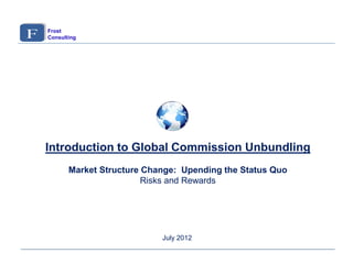 Introduction to Global Commission Unbundling
Market Structure Change: Upending the Status Quo
Risks and Rewards
July 2012
Frost
Consulting
 