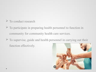  To conduct research
 To participate in preparing health personnel to function in
community for community health care services.
 To supervise, guide and health personnel in carrying out their
function effectively.
 