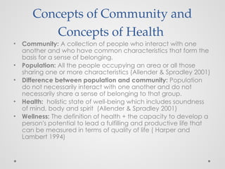 Concepts of Community and
Concepts of Health
• Community: A collection of people who interact with one
another and who have common characteristics that form the
basis for a sense of belonging.
• Population: All the people occupying an area or all those
sharing one or more characteristics (Allender & Spradley 2001)
• Difference between population and community: Population
do not necessarily interact with one another and do not
necessarily share a sense of belonging to that group.
• Health: holistic state of well-being which includes soundness
of mind, body and spirit (Allender & Spradley 2001)
• Wellness: The definition of health + the capacity to develop a
person’s potential to lead a fulfilling and productive life that
can be measured in terms of quality of life ( Harper and
Lambert 1994)
 