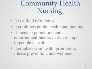 Community Health
Nursing
• It is a field of nursing
• It combines public health and nursing
• It focus in population and
environment factors that may impact
to people’s health
• It emphasize in health promotion,
illness prevention, and wellness
 