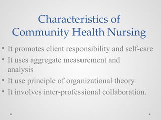 Characteristics of
Community Health Nursing
• It promotes client responsibility and self-care
• It uses aggregate measurement and
analysis
• It use principle of organizational theory
• It involves inter-professional collaboration.
 