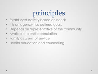 principles
• Established activity based on needs
• It is an agency has defined goals
• Depends on representative of the community
• Available to entire population
• Family as a unit of service
• Health education and councelling
 