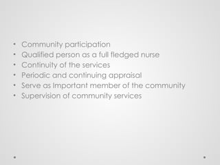 • Community participation
• Qualified person as a full fledged nurse
• Continuity of the services
• Periodic and continuing appraisal
• Serve as Important member of the community
• Supervision of community services
 