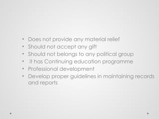 • Does not provide any material relief
• Should not accept any gift
• Should not belongs to any political group
• it has Continuing education programme
• Professional development
• Develop proper guidelines in maintaining records
and reports
 