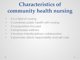 Characteristics of
community health nursing
• it is a field of nursing
• it combines public health with nursing
• it is population-focused
• it emphasizes wellness
• it involves interdisciplinary collaboration
• it promotes clients’ responsibility and self care
 