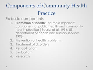 Components of Community Health
Practice
Six basic components
1. Promotion of health: The most important
component of public health and community
health practice ( Sourtzi et al. 1996; US
department of health and human services
1998)
2. Prevention of health problems
3. Treatment of disorders
4. Rehabilitation
5. Evaluation
6. Research
 