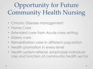 Opportunity for Future
Community Health Nursing
• Chronic Disease management
• Home Care
• Extended care from Acute care setting
• Elderly care
• Rehabilitation care in different population
• Health promotion in every level
• Health system referral, emphasize individual
role and function of community health sector
 