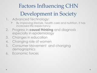 Factors Influencing CHN
Development in Society
1. Advanced Technology:
 By improving lifestyle, health care and nutrition, it has
increased life expectancy
2. Progress in causal thinking and diagnosis
especially in epidemiology
3. Changes in education
4. Changing role of women
5. Consumer Movement and changing
demographics
6. Economic forces
 