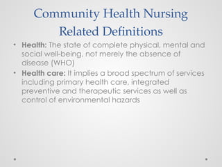 Community Health Nursing
Related Definitions
• Health: The state of complete physical, mental and
social well-being, not merely the absence of
disease (WHO)
• Health care: It implies a broad spectrum of services
including primary health care, integrated
preventive and therapeutic services as well as
control of environmental hazards
 