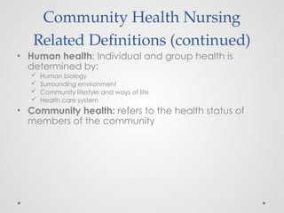 Community Health Nursing
Related Definitions (continued)
• Human health: Individual and group health is
determined by:
 Human biology
 Surrounding environment
 Community lifestyle and ways of life
 Health care system
• Community health: refers to the health status of
members of the community
 