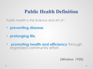 Public Health Definition
Public health is the Science and Art of :
• preventing disease,
• prolonging life,
• promoting health and efficiency through
organized community effort.
(Winslow, 1920)
 