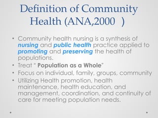 Definition of Community
Health (ANA,2000 ）
• Community health nursing is a synthesis of
nursing and public health practice applied to
promoting and preserving the health of
populations.
• Treat “ Population as a Whole”
• Focus on individual, family, groups, community
• Utilizing Health promotion, health
maintenance, health education, and
management, coordination, and continuity of
care for meeting population needs.
 