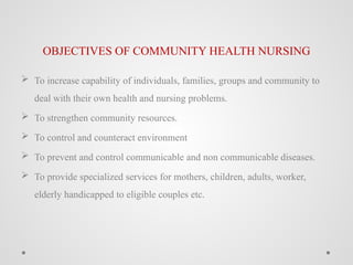 OBJECTIVES OF COMMUNITY HEALTH NURSING
 To increase capability of individuals, families, groups and community to
deal with their own health and nursing problems.
 To strengthen community resources.
 To control and counteract environment
 To prevent and control communicable and non communicable diseases.
 To provide specialized services for mothers, children, adults, worker,
elderly handicapped to eligible couples etc.
 