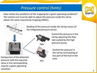 9
Pressure control (hints)
How realize the conditions of the mapping for a given operating condition?
The control unit must be able to adjust the pressure inside the rail to
obtain the value required by mapping (PRAIL).
Reading of the pressure inside the rail by means of
the integrated pressure sensor.
Control the pressure in the
rail by adjusting the flow
rate sucked by the high
pressure pump.
Control the pressure in
the rail by recirculating or
less part of the fuel in the
tank.
Comparison of the detected
pressure with the required
value in the corresponding
map for a given operating
condition.
 