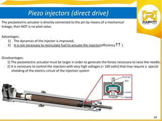 14
Piezo injectors (direct drive)
The piezoelectric actuator is directly connected to the pin by means of a mechanical
linkage, then NOT is no pilot valve.
Advantages:
1) The dynamics of the injector is improved;
2) It is not necessary to recirculate fuel to actuate the injector(efficiency ).
Disadvantages:
1) The piezoelectric actuator must be larger in order to generate the forces necessary to raise the needle;
2) It is necessary to control the injectors with very high voltages (≈ 160 volts) that may require a special
shielding of the electric circuit of the injection system
 