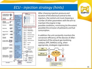 16
ECU - injection strategy (hints)
After choosing injection pressure and
duration of the electrical control to the
injectors, the control unit must choosing a
number of other parameters with the aim to
maintain the engine in top
possible conditions, minimizing (to the extent
possible) the emission of pollutants and fuel
consumption.
In addition the unit constantly monitors the
conversion efficiency of the devices of after-
treatment of the exhaust gas (oxidizing
catalyst, DPF, DeNOx) using, when
appropriate, strategies regeneration.
 