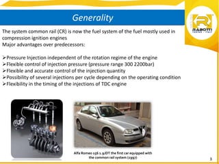 3
Generality
The system common rail (CR) is now the fuel system of the fuel mostly used in
compression ignition engines
Major advantages over predecessors:
Pressure Injection independent of the rotation regime of the engine
Flexible control of injection pressure (pressure range 300 2200bar)
Flexible and accurate control of the injection quantity
Possibility of several injections per cycle depending on the operating condition
Flexibility in the timing of the injections of TDC engine
Alfa Romeo 156 1.9JDT the first car equipped with
the common rail system (1997)
 