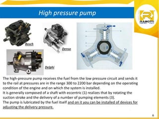 6
High pressure pump
The high-pressure pump receives the fuel from the low pressure circuit and sends it
to the rail at pressures are in the range 300 to 2200 bar depending on the operating
condition of the engine and on which the system is installed.
It is generally composed of a shaft with eccentric (1) realizes that by rotating the
suction stroke and the delivery of a number of pumping elements (3).
The pump is lubricated by the fuel itself and on it you can be installed of devices for
adjusting the delivery pressure.
 