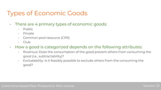 Types of Economic Goods
- There are 4 primary types of economic goods:
- Public
- Private
- Common pool resource (CPR)
- Club
- How a good is categorized depends on the following attributes:
- Rivalrous: Does the consumption of the good prevent others from consuming the
good (i.e., subtractability)?
- Excludability: Is it feasibly possible to exclude others from the consuming the
good?
Commons-based Peer Production Mini-course Version 1.0Commons-based Peer Production Mini-course Version 1.0
 