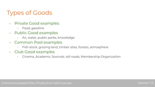 Types of Goods
- Private Good examples
- Food, gasoline
- Public Good examples
- Air, water, public parks, knowledge
- Common Pool examples
- Fish stock, grazing land, timber sites, forests, atmosphere
- Club Good examples
- Cinema, Academic Journals, toll roads, Membership Organization
Commons-based Peer Production Mini-course Version 1.0Commons-based Peer Production Mini-course Version 1.0
 