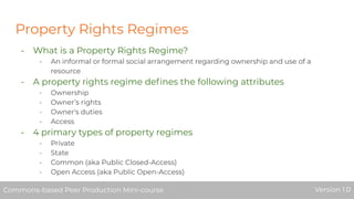 Property Rights Regimes
- What is a Property Rights Regime?
- An informal or formal social arrangement regarding ownership and use of a
resource
- A property rights regime deﬁnes the following attributes
- Ownership
- Owner’s rights
- Owner's duties
- Access
- 4 primary types of property regimes
- Private
- State
- Common (aka Public Closed-Access)
- Open Access (aka Public Open-Access)
Commons-based Peer Production Mini-course Version 1.0Commons-based Peer Production Mini-course Version 1.0
 
