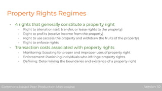 Property Rights Regimes
- 4 rights that generally constitute a property right
- Right to alienation (sell, transfer, or lease rights to the property)
- Right to proﬁts (receive income from the property)
- Right to use (access the property and withdraw the fruits of the property)
- Right to enforce rights
- Transaction costs associated with property rights
- Monitoring: Scouting for proper and improper uses of property right
- Enforcement: Punishing individuals who infringe property rights
- Deﬁning: Determining the boundaries and existence of a property right
Commons-based Peer Production Mini-course Version 1.0Commons-based Peer Production Mini-course Version 1.0
 
