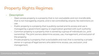 Property Rights Regimes
- Description
- Open access property is a property that is non-excludable and non-transferable,
that is not managed by anyone, and is not controlled by anyone. No restrictions on
use.
- Public property is a property that is publicly owned and its access and use is
managed by a government agency or organization granted with such authority
- Common property is a property that is owned by a group of individuals (i.e., joint
ownership). The joint owners determine access, use, management, and exclusion of
the property.
- Private property is property that is excludable and rival, that is owned by a private
owner or a group of legal owners who determine access, use, exclusion, and
management.
Commons-based Peer Production Mini-course Version 1.0Commons-based Peer Production Mini-course Version 1.0
 