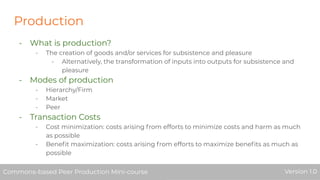 Production
- What is production?
- The creation of goods and/or services for subsistence and pleasure
- Alternatively, the transformation of inputs into outputs for subsistence and
pleasure
- Modes of production
- Hierarchy/Firm
- Market
- Peer
- Transaction Costs
- Cost minimization: costs arising from efforts to minimize costs and harm as much
as possible
- Beneﬁt maximization: costs arising from efforts to maximize beneﬁts as much as
possible
Commons-based Peer Production Mini-course Version 1.0Commons-based Peer Production Mini-course Version 1.0
 