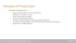 Modals of Production
- Market-Production
- Resource Allocation: Price mechanism
- Afﬁliation: Market contract
- Goal: Actor-speciﬁc goals
- Resource Ownership: Actor
- Property Rights Regime: Private-property Regime
- Incentive: Compensation for outputs based on price mechanism
- Assignment: Bidding/price
Commons-based Peer Production Mini-course Version 1.0
 