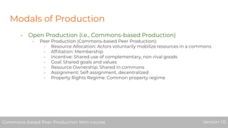 Modals of Production
- Open Production (i.e., Commons-based Production)
- Peer Production (Commons-based Peer Production):
- Resource Allocation: Actors voluntarily mobilize resources in a commons
- Afﬁliation: Membership
- Incentive: Shared use of complementary, non-rival goods
- Goal: Shared goals and values
- Resource Ownership: Shared in commons
- Assignment: Self-assignment, decentralized
- Property Rights Regime: Common property regime
Commons-based Peer Production Mini-course Version 1.0Commons-based Peer Production Mini-course Version 1.0
 