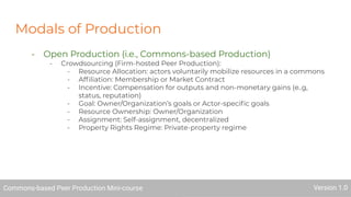 Modals of Production
- Open Production (i.e., Commons-based Production)
- Crowdsourcing (Firm-hosted Peer Production):
- Resource Allocation: actors voluntarily mobilize resources in a commons
- Afﬁliation: Membership or Market Contract
- Incentive: Compensation for outputs and non-monetary gains (e..g,
status, reputation)
- Goal: Owner/Organization’s goals or Actor-speciﬁc goals
- Resource Ownership: Owner/Organization
- Assignment: Self-assignment, decentralized
- Property Rights Regime: Private-property regime
Commons-based Peer Production Mini-course Version 1.0
 