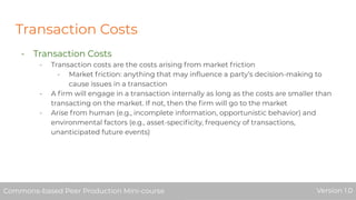 Transaction Costs
- Transaction Costs
- Transaction costs are the costs arising from market friction
- Market friction: anything that may inﬂuence a party’s decision-making to
cause issues in a transaction
- A ﬁrm will engage in a transaction internally as long as the costs are smaller than
transacting on the market. If not, then the ﬁrm will go to the market
- Arise from human (e.g., incomplete information, opportunistic behavior) and
environmental factors (e.g., asset-speciﬁcity, frequency of transactions,
unanticipated future events)
Commons-based Peer Production Mini-course Version 1.0Commons-based Peer Production Mini-course Version 1.0
 