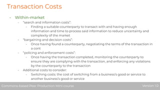 Transaction Costs
- Within-market
- “search and information costs”:
- Finding a suitable counterparty to transact with and having enough
information and time to process said information to reduce uncertainty and
complexity of the market
- “bargaining and decision costs”:
- Once having found a counterparty, negotiating the terms of the transaction in
a cont
- “policing and enforcement costs”:
- Once having the transaction completed, monitoring the counterparty to
ensure they are complying with the transaction, and enforcing any violations
by the counterparty to the transaction
- Additional costs to consider:
- Switching costs: the cost of switching from a business’s good or service to
another business’s good or service
Commons-based Peer Production Mini-course Version 1.0Commons-based Peer Production Mini-course Version 1.0
 