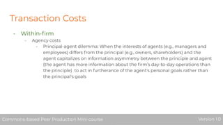 Transaction Costs
- Within-ﬁrm
- Agency costs
- Principal-agent dilemma: When the interests of agents (e.g., managers and
employees) differs from the principal (e.g., owners, shareholders) and the
agent capitalizes on information asymmetry between the principle and agent
(the agent has more information about the ﬁrm’s day-to-day operations than
the principle) to act in furtherance of the agent’s personal goals rather than
the principal's goals
Commons-based Peer Production Mini-course Version 1.0Commons-based Peer Production Mini-course Version 1.0
 